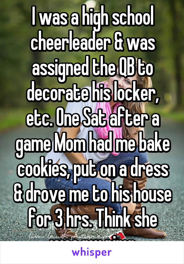 I was a high school cheerleader & was assigned the QB to decorate his locker, etc. One Sat after a game Mom had me bake cookies, put on a dress & drove me to his house for 3 hrs. Think she was my pimp