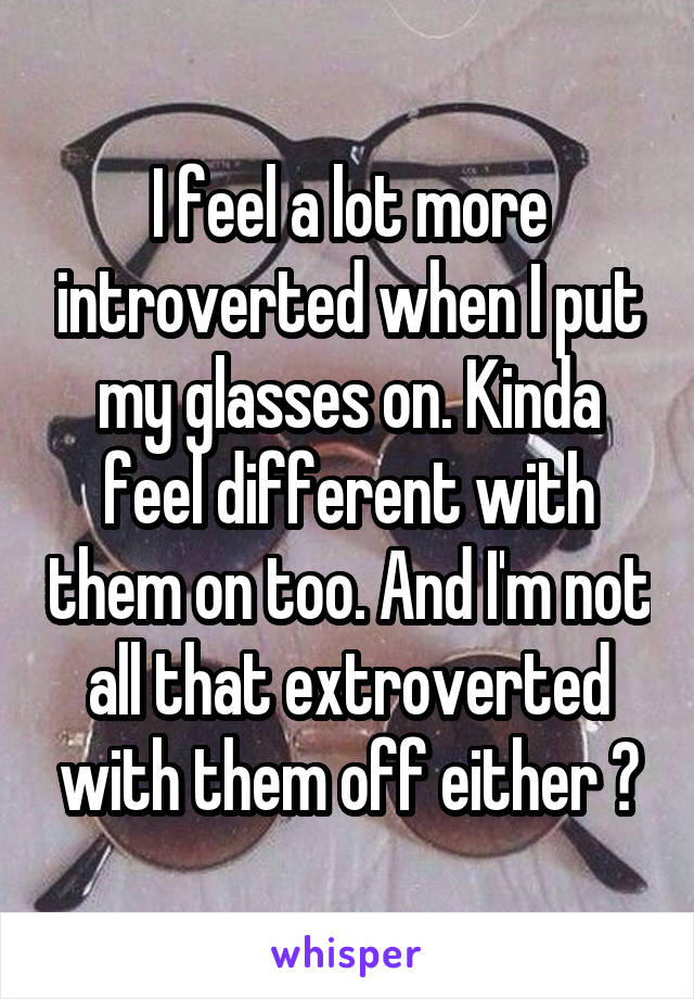 I feel a lot more introverted when I put my glasses on. Kinda feel different with them on too. And I'm not all that extroverted with them off either 😅