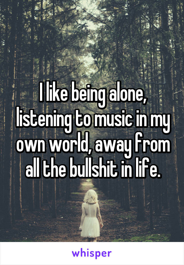 I like being alone, listening to music in my own world, away from all the bullshit in life.