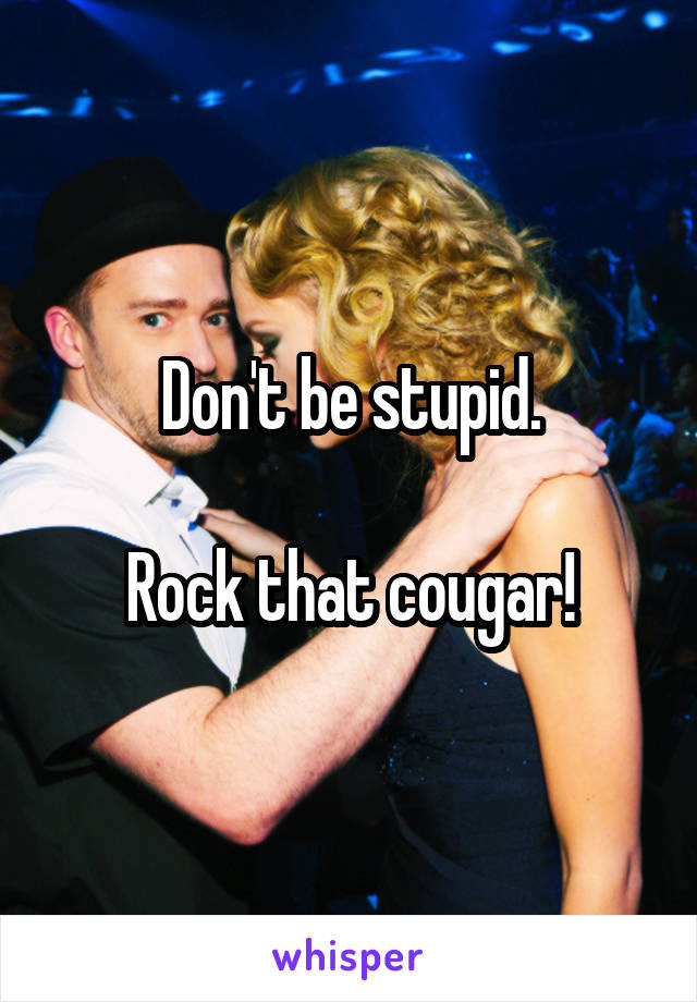 Don't be stupid.

Rock that cougar!