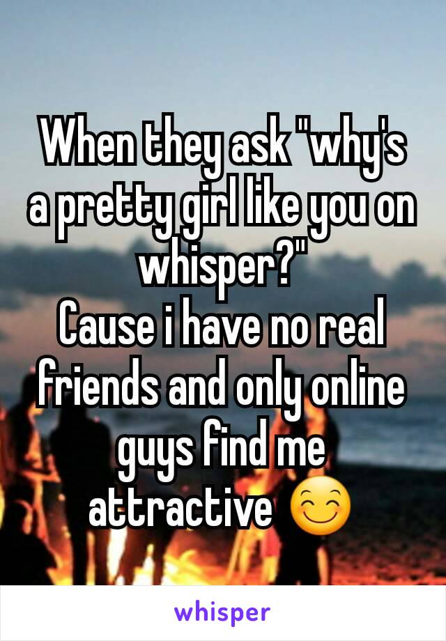 When they ask "why's a pretty girl like you on whisper?"
Cause i have no real friends and only online guys find me attractive 😊