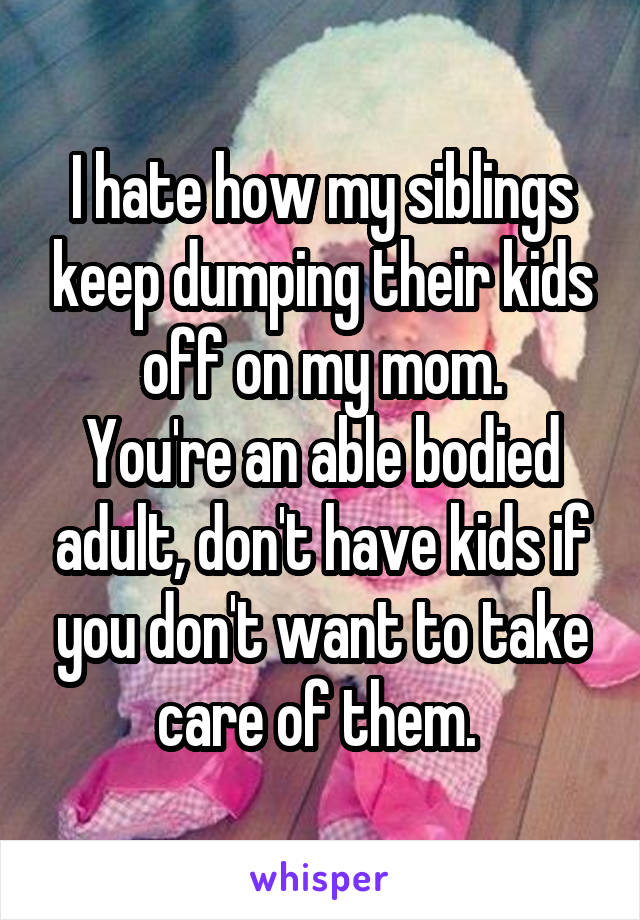 I hate how my siblings keep dumping their kids off on my mom.
You're an able bodied adult, don't have kids if you don't want to take care of them. 