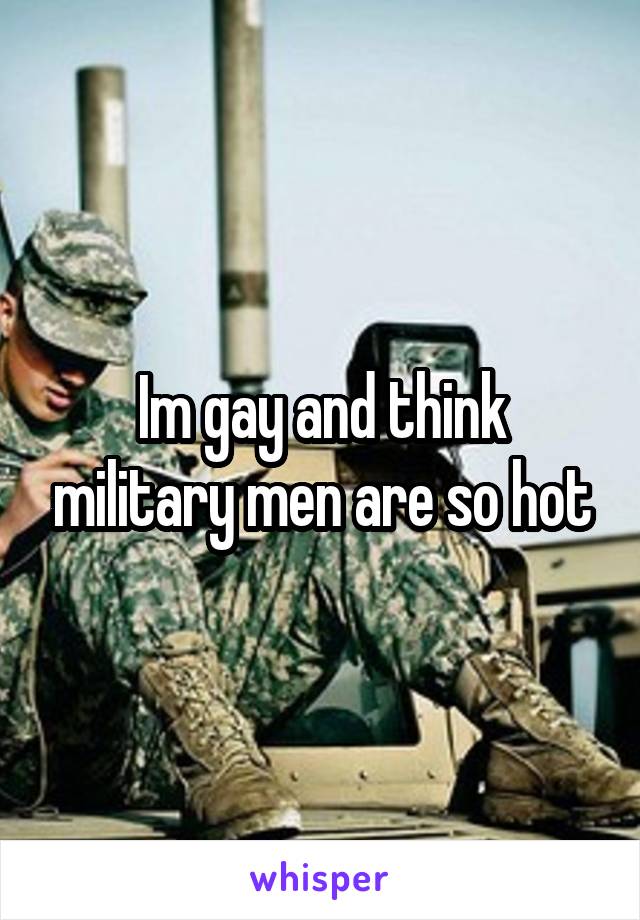Im gay and think military men are so hot