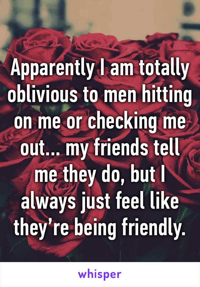 Apparently I am totally oblivious to men hitting on me or checking me out... my friends tell me they do, but I always just feel like they’re being friendly. 