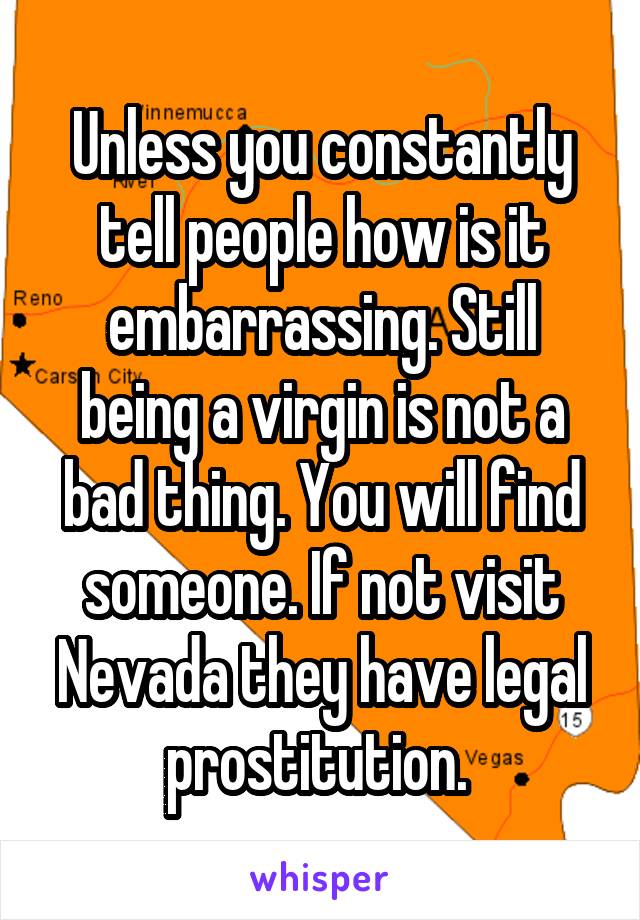 Unless you constantly tell people how is it embarrassing. Still being a virgin is not a bad thing. You will find someone. If not visit Nevada they have legal prostitution. 