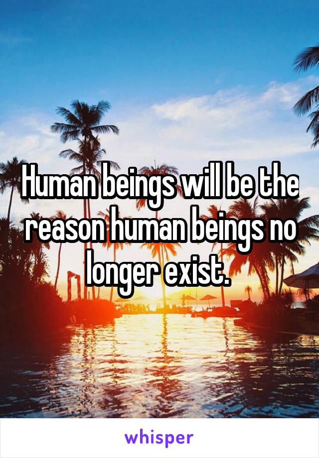 Human beings will be the reason human beings no longer exist. 