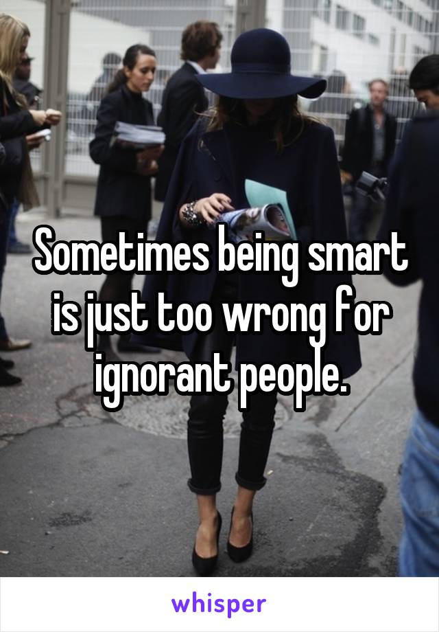 Sometimes being smart is just too wrong for ignorant people.