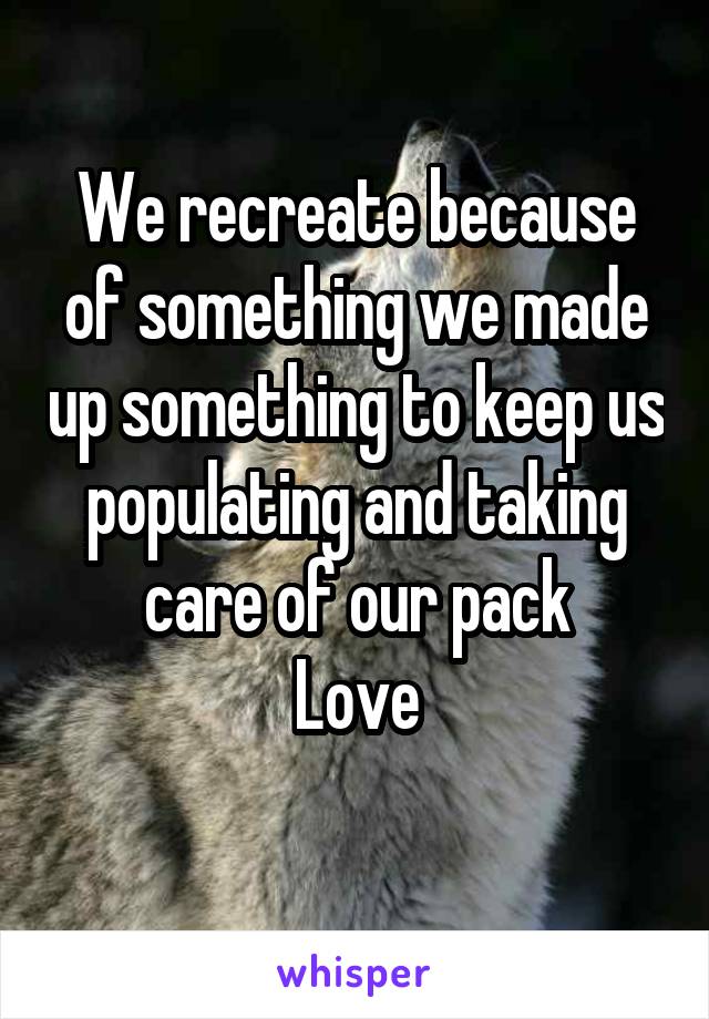 We recreate because of something we made up something to keep us populating and taking care of our pack
Love
