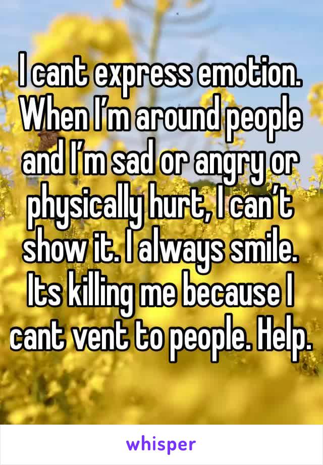 I cant express emotion. When I’m around people and I’m sad or angry or physically hurt, I can’t show it. I always smile. Its killing me because I cant vent to people. Help. 