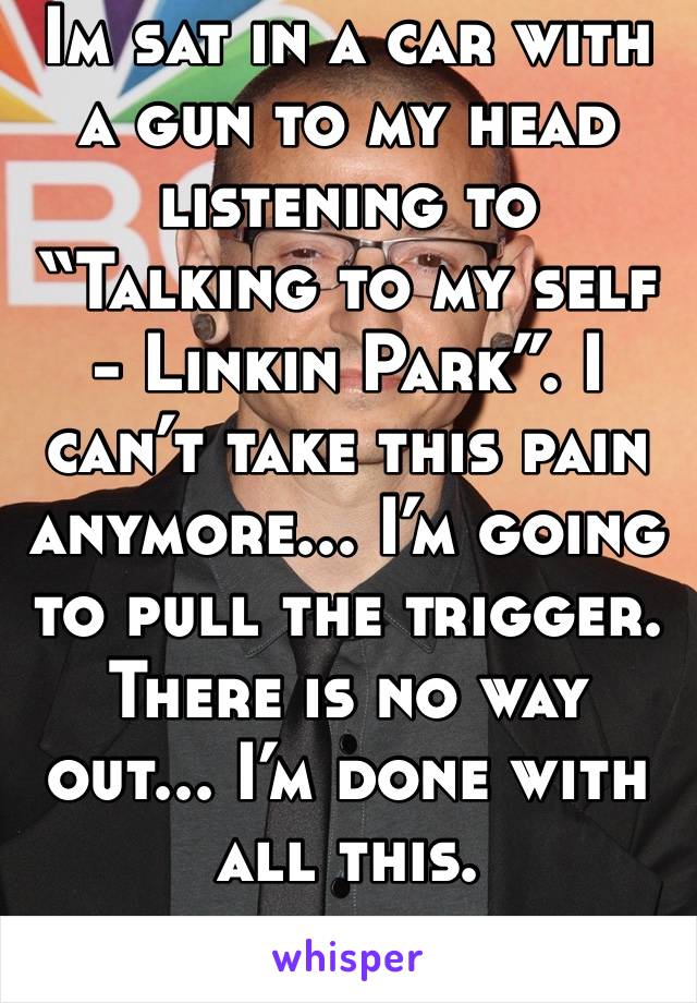 Im sat in a car with a gun to my head listening to “Talking to my self - Linkin Park”. I can’t take this pain anymore... I’m going to pull the trigger. There is no way out... I’m done with all this.