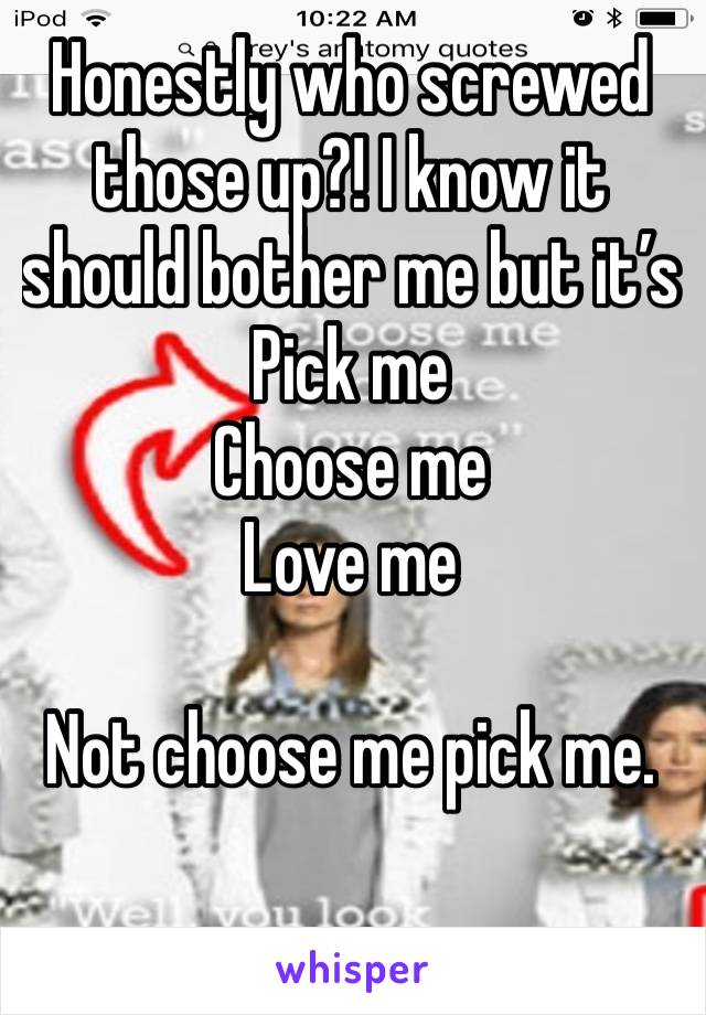 Honestly who screwed those up?! I know it should bother me but it’s
Pick me
Choose me
Love me

Not choose me pick me. 