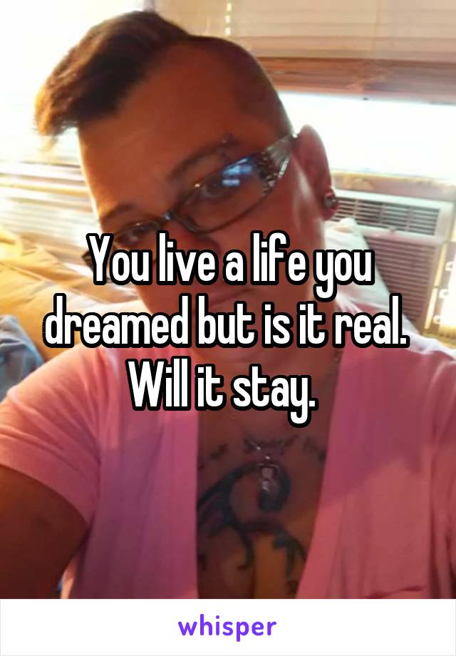 You live a life you dreamed but is it real.  Will it stay.  