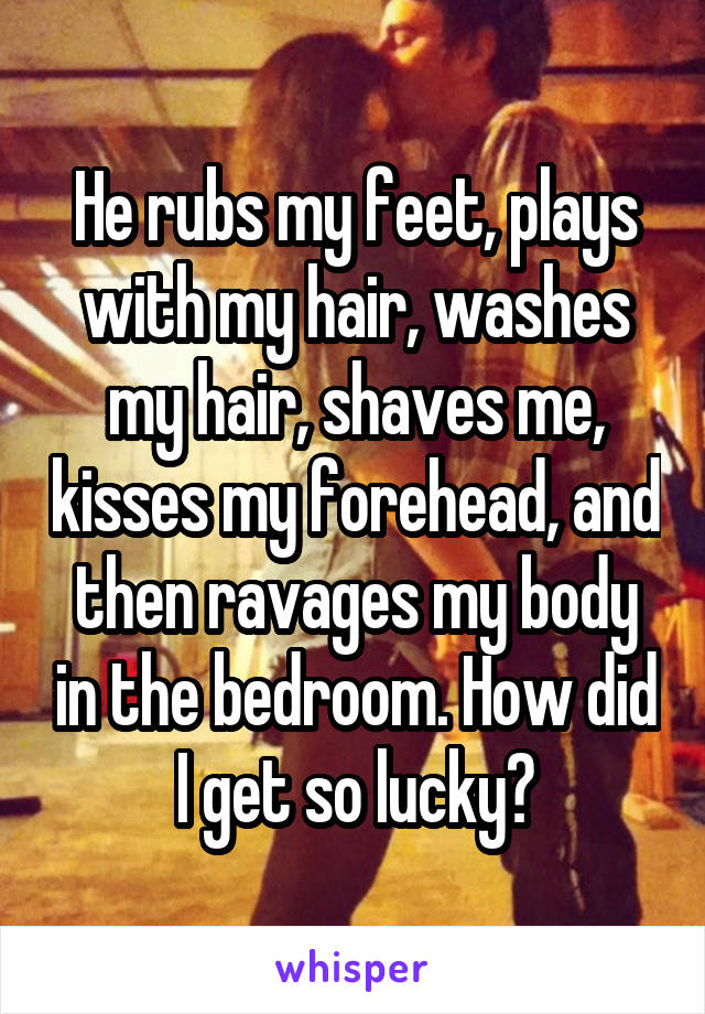 He rubs my feet, plays with my hair, washes my hair, shaves me, kisses my forehead, and then ravages my body in the bedroom. How did I get so lucky?