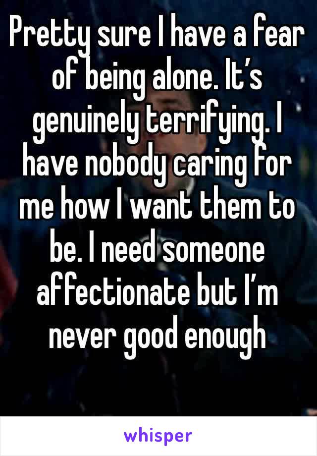 Pretty sure I have a fear of being alone. It’s genuinely terrifying. I have nobody caring for me how I want them to be. I need someone affectionate but I’m never good enough