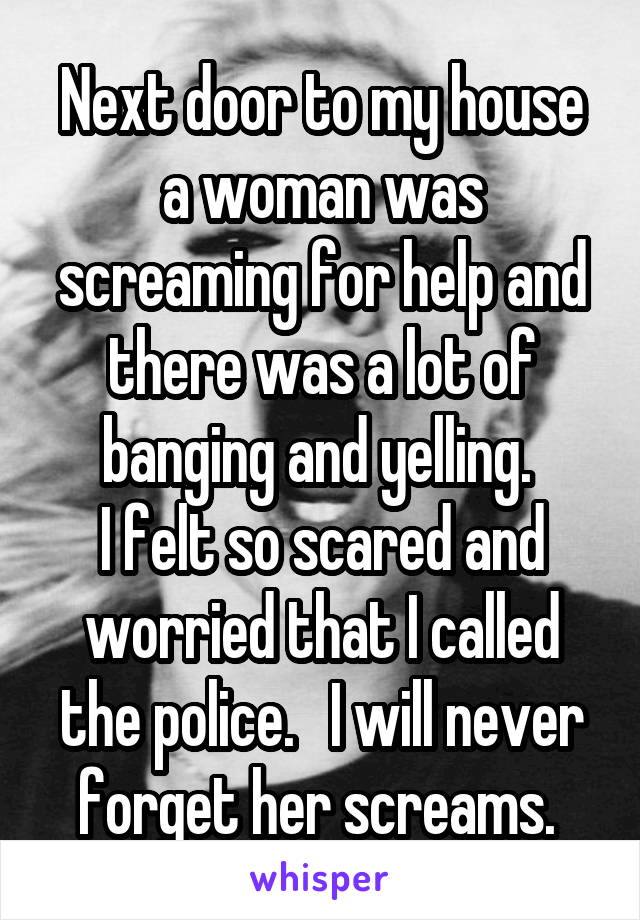 Next door to my house a woman was screaming for help and there was a lot of banging and yelling. 
I felt so scared and worried that I called the police.   I will never forget her screams. 