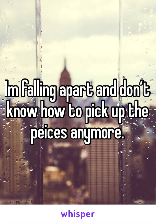Im falling apart and don’t know how to pick up the peices anymore.