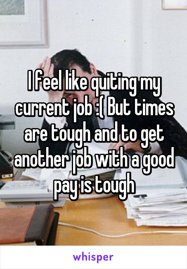 I feel like quiting my current job :( But times are tough and to get another job with a good pay is tough