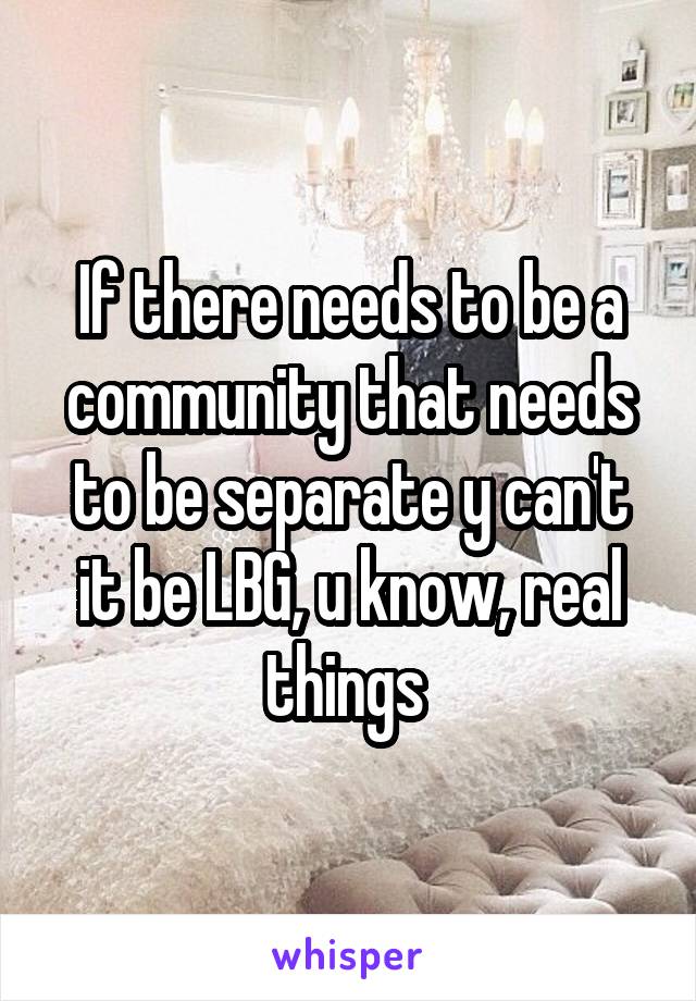 If there needs to be a community that needs to be separate y can't it be LBG, u know, real things 