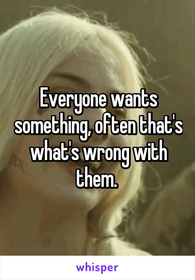 Everyone wants something, often that's what's wrong with them. 