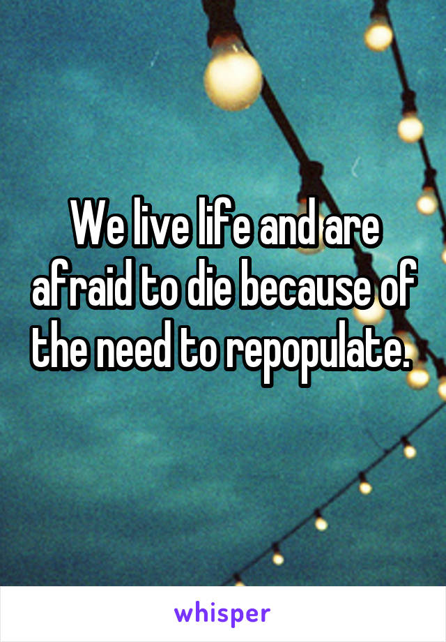 We live life and are afraid to die because of the need to repopulate. 
