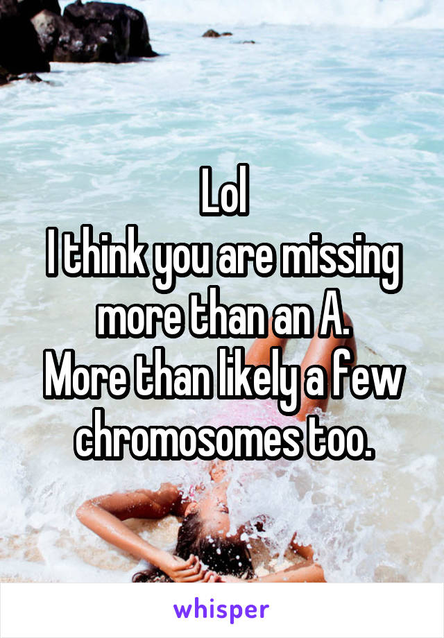 Lol
I think you are missing more than an A.
More than likely a few chromosomes too.
