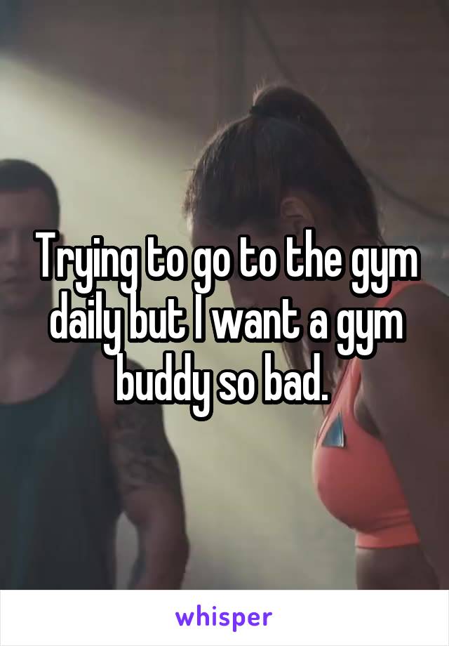Trying to go to the gym daily but I want a gym buddy so bad. 