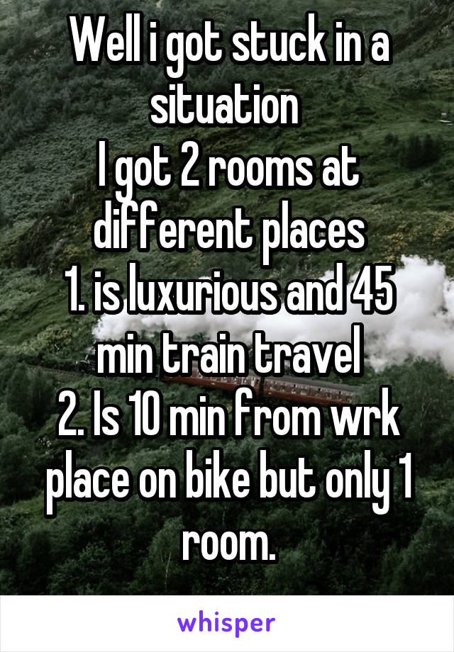 Well i got stuck in a situation 
I got 2 rooms at different places
1. is luxurious and 45 min train travel
2. Is 10 min from wrk place on bike but only 1 room.
