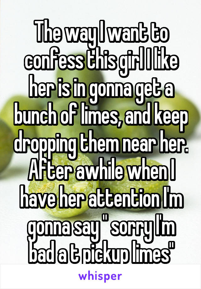 The way I want to confess this girl I like her is in gonna get a bunch of limes, and keep dropping them near her. After awhile when I have her attention I'm gonna say " sorry I'm bad a t pickup limes"