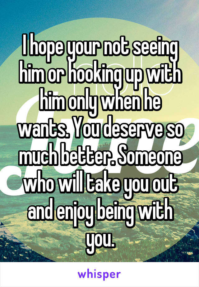 I hope your not seeing him or hooking up with him only when he wants. You deserve so much better. Someone who will take you out and enjoy being with you.