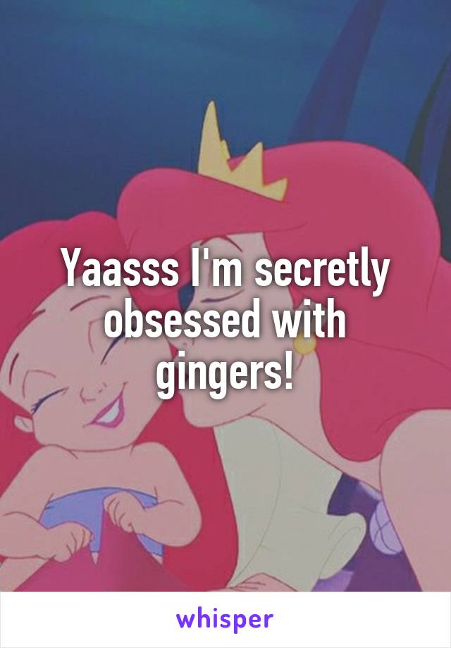 Yaasss I'm secretly obsessed with gingers!