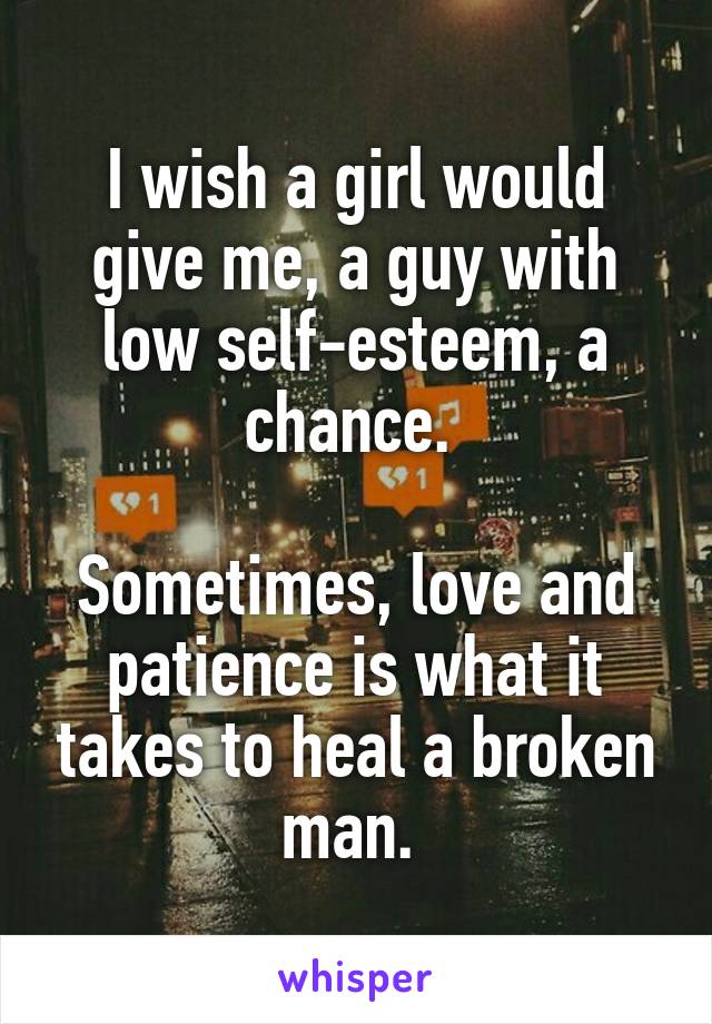 I wish a girl would give me, a guy with low self-esteem, a chance. 

Sometimes, love and patience is what it takes to heal a broken man. 
