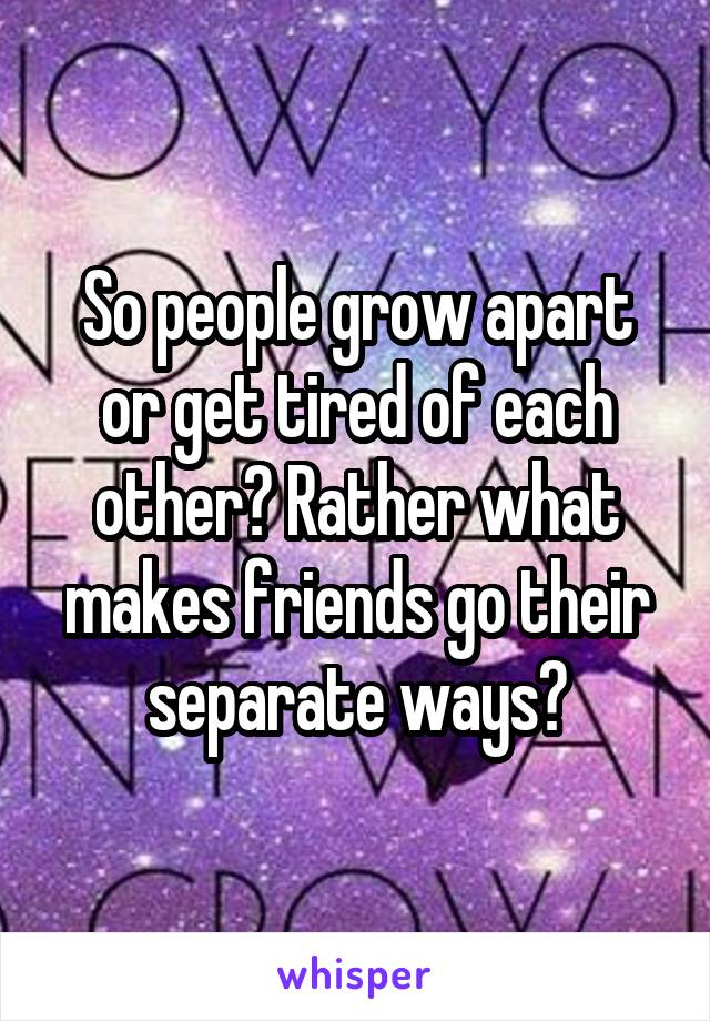 So people grow apart or get tired of each other? Rather what makes friends go their separate ways?