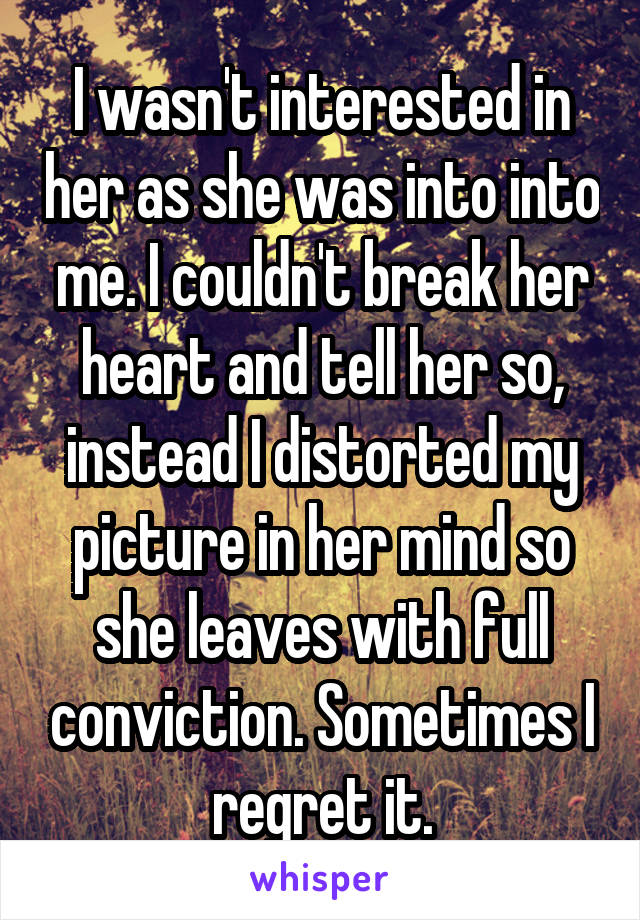I wasn't interested in her as she was into into me. I couldn't break her heart and tell her so, instead I distorted my picture in her mind so she leaves with full conviction. Sometimes I regret it.