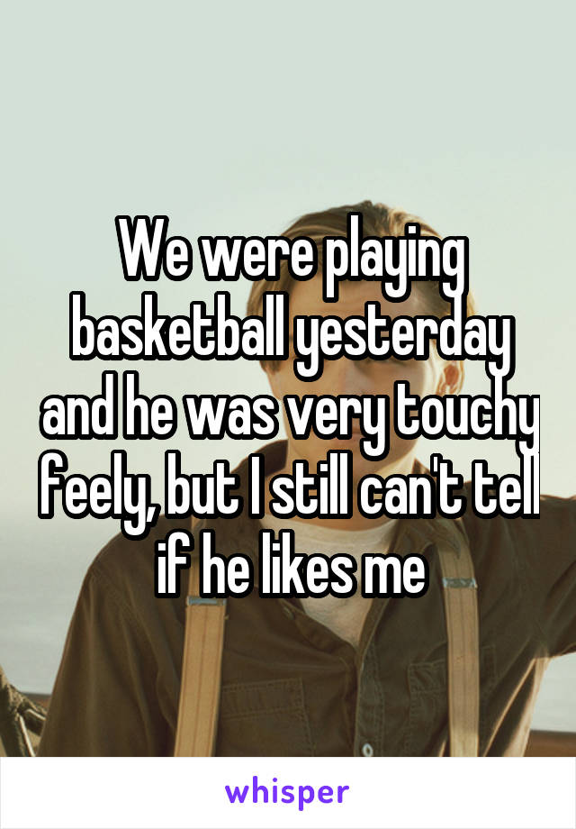 We were playing basketball yesterday and he was very touchy feely, but I still can't tell if he likes me