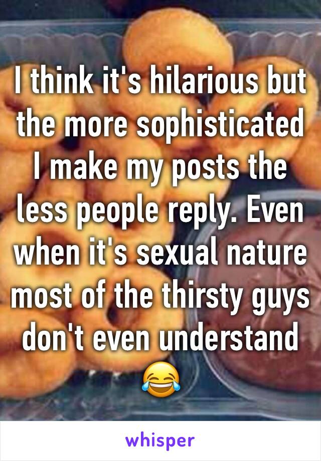 I think it's hilarious but the more sophisticated I make my posts the less people reply. Even when it's sexual nature most of the thirsty guys don't even understand ðŸ˜‚