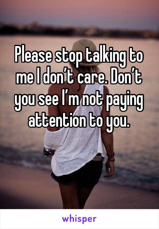 Please stop talking to me I don’t care. Don’t you see I’m not paying attention to you.