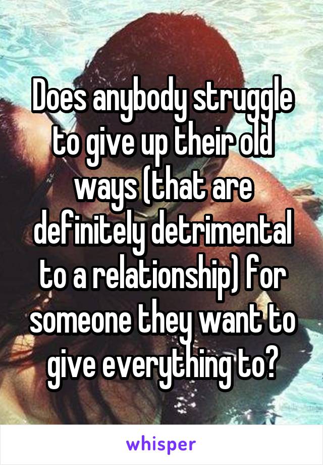 Does anybody struggle to give up their old ways (that are definitely detrimental to a relationship) for someone they want to give everything to?