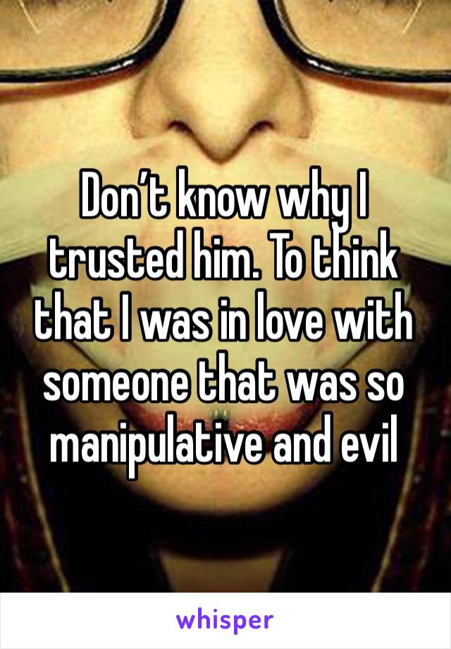 Don’t know why I trusted him. To think that I was in love with someone that was so manipulative and evil