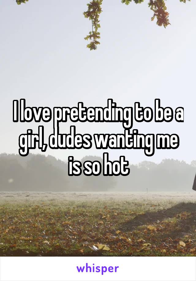 I love pretending to be a girl, dudes wanting me is so hot