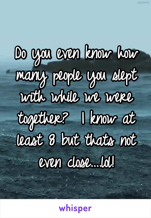 Do you even know how many people you slept with while we were together?  I know at least 8 but thats not even close....lol!