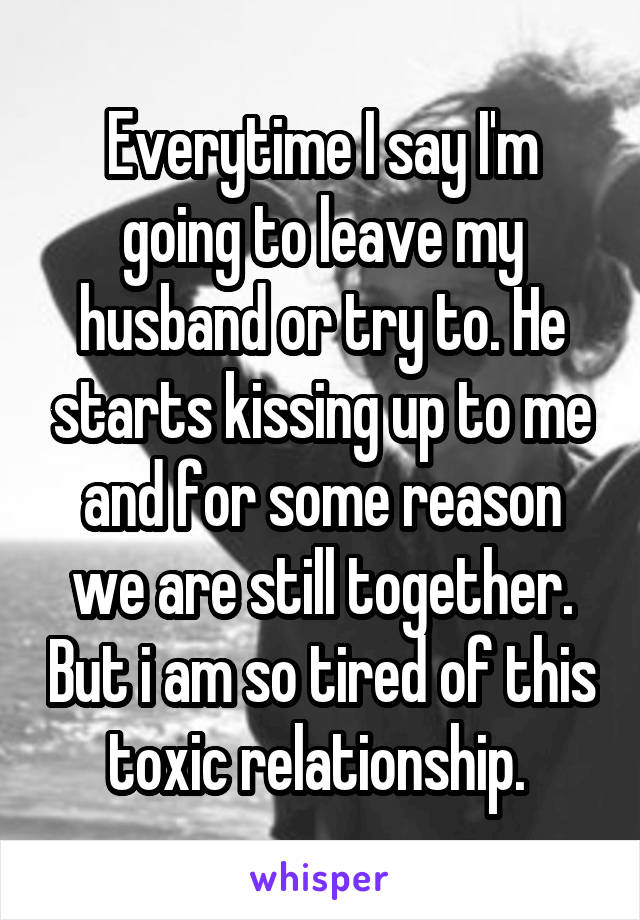Everytime I say I'm going to leave my husband or try to. He starts kissing up to me and for some reason we are still together. But i am so tired of this toxic relationship. 