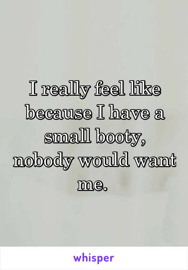 I really feel like because I have a small booty, nobody would want me. 