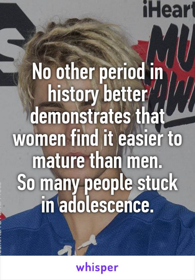 No other period in history better demonstrates that women find it easier to mature than men.
So many people stuck in adolescence.
