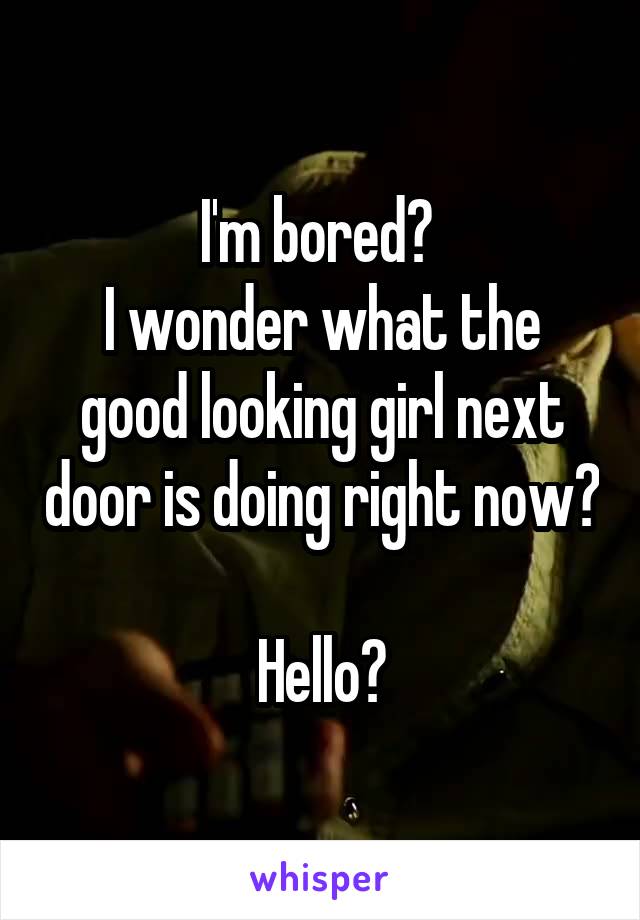I'm bored? 
I wonder what the good looking girl next door is doing right now?

Hello?