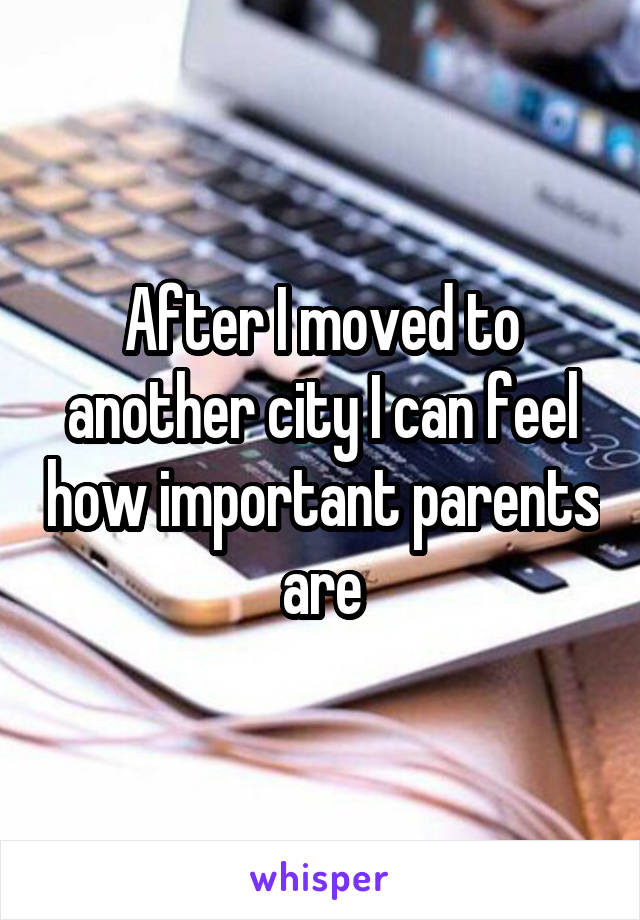 After I moved to another city I can feel how important parents are