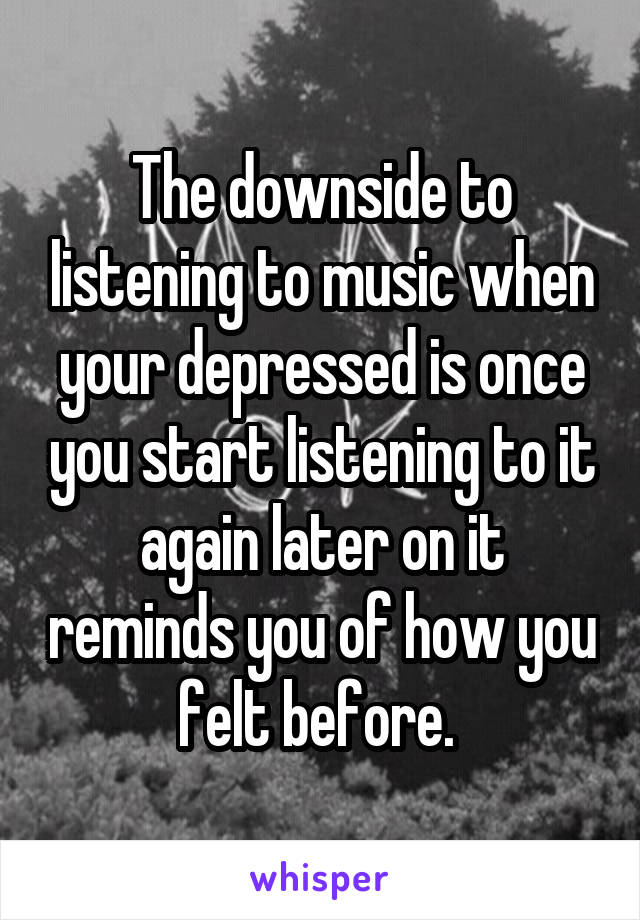 The downside to listening to music when your depressed is once you start listening to it again later on it reminds you of how you felt before. 