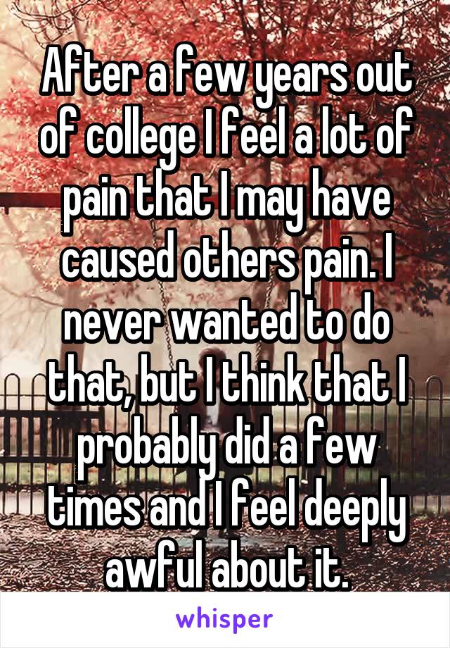 After a few years out of college I feel a lot of pain that I may have caused others pain. I never wanted to do that, but I think that I probably did a few times and I feel deeply awful about it.