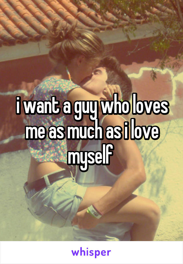 i want a guy who loves me as much as i love myself 