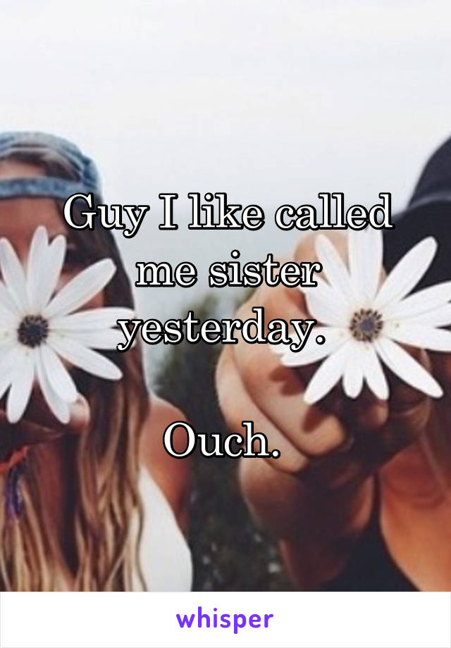 Guy I like called me sister yesterday. 

Ouch. 