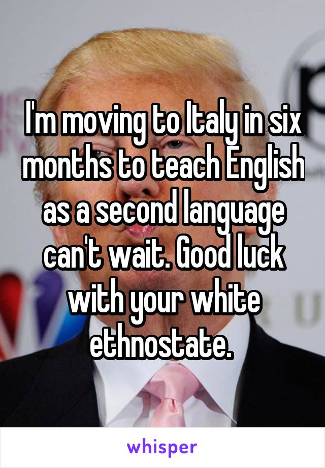 I'm moving to Italy in six months to teach English as a second language can't wait. Good luck with your white ethnostate. 